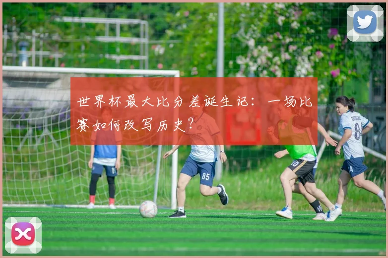 世界杯最大比分差诞生记:一场比赛如何改写历史?