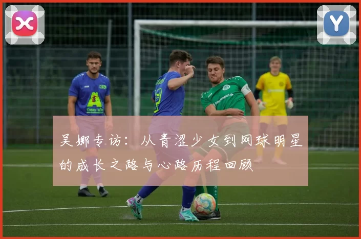 吴娜专访：从青涩少女到网球明星的成长之路与心路历程回顾