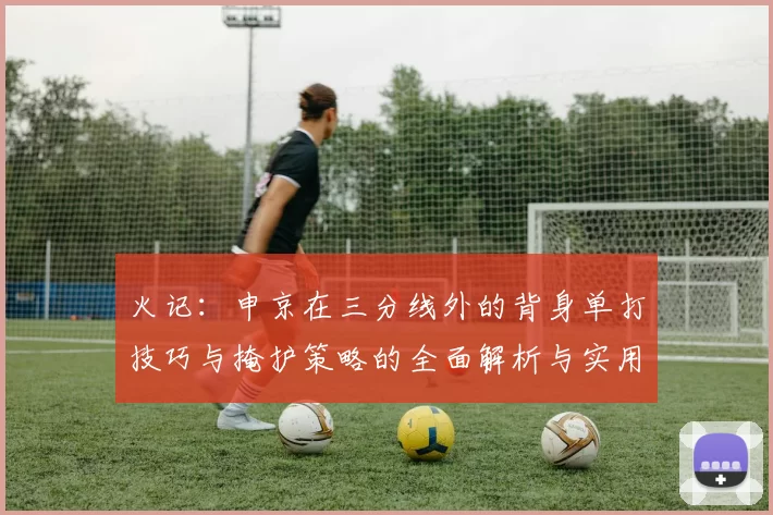 火记：申京在三分线外的背身单打技巧与掩护策略的全面解析与实用指南