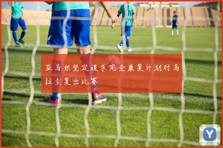 亚马尔坚定追求完全康复计划对乌拉圭复出比赛