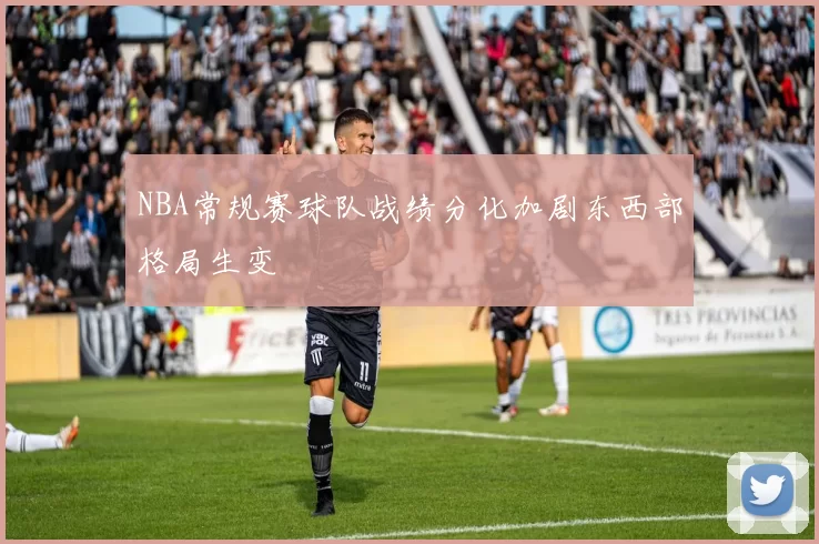 NBA常规赛球队战绩分化加剧东西部格局生变