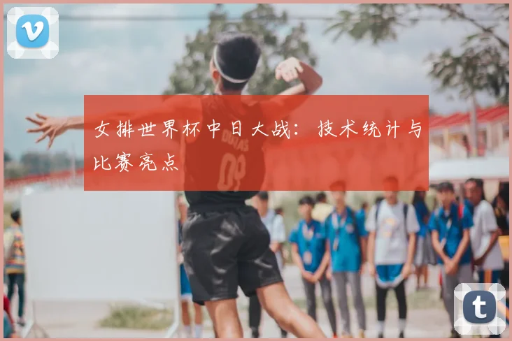 女排世界杯中日大战：技术统计与比赛亮点