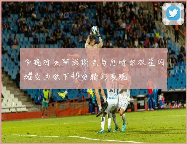 今晚对决阿诺斯克与厄特尔双星闪耀合力砍下49分精彩表现