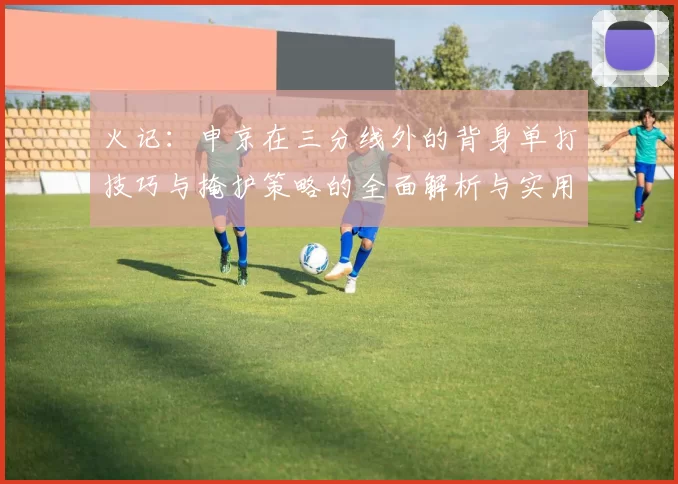 火记：申京在三分线外的背身单打技巧与掩护策略的全面解析与实用指南