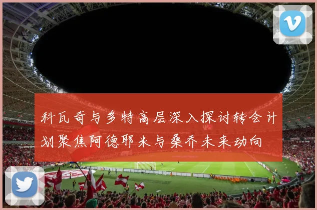 科瓦奇与多特高层深入探讨转会计划聚焦阿德耶米与桑乔未来动向