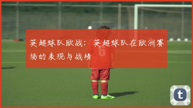 英超球队欧战：英超球队在欧洲赛场的表现与战绩