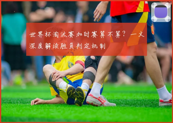 世界杯淘汰赛加时赛算不算?一文深度解读胜负判定机制
