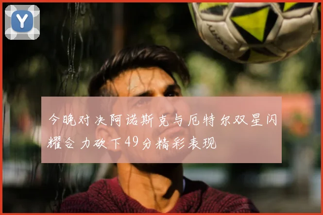 今晚对决阿诺斯克与厄特尔双星闪耀合力砍下49分精彩表现