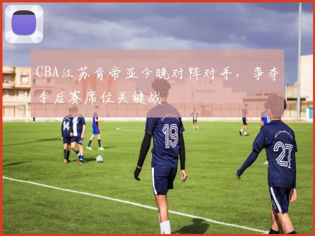 CBA江苏肯帝亚今晚对阵对手，争夺季后赛席位关键战