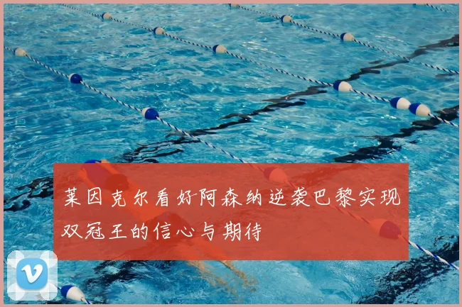 莱因克尔看好阿森纳逆袭巴黎实现双冠王的信心与期待