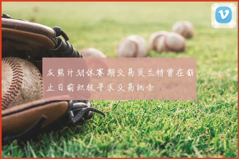 灰熊计划休赛期交易莫兰特曾在截止日前积极寻求交易机会