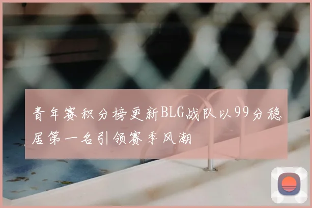 青年赛积分榜更新BLG战队以99分稳居第一名引领赛季风潮